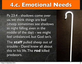 4.c. Emotional Needs
         Ps 23:4 - shadows come over
         us, we think things are bad
         (sheep sometimes see shadows
         as night falling, even in the
         middle of the day) - we might
         feel unbalanced, but God isn’t.
         The staff pulled sheep out of
         trouble - David knew all about
         this in his life. The rod killed
         predators.
Friday 31 December 2010                     25
 
