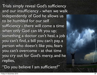 Trials simply reveal God’s sufﬁciency
 and our insufﬁciency - when we walk
 independently of God he allows us
 to be humbled for our self
 sufﬁciency - there will come a time
 when only God can lift you up;
 something a doctor can’t heal, a job
 you can’t ﬁnd, a bill you can’t pay, a
 person who doesn’t like you, fears
 you can’t overcome - at that time
 you cry out for God’s mercy, and he
 replies,
 “Do you believe I am sufﬁcient?”
Friday 31 December 2010                   28
 