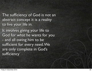 The sufﬁciency of God is not an
  abstract concept it is a reality
  to live your life in.
  It involves giving your life to
  God for what he wants for you
  - and all owing him to be
  sufﬁcient for every need. We
  are only complete in God’s
  sufﬁciency


Friday 31 December 2010              29
 