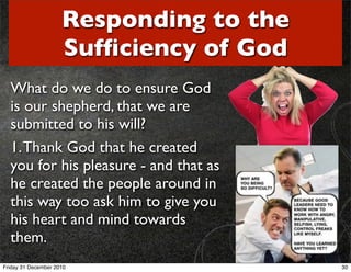 Responding to the
                     Sufﬁciency of God
  What do we do to ensure God
  is our shepherd, that we are
  submitted to his will?
  1. Thank God that he created
  you for his pleasure - and that as
  he created the people around in
  this way too ask him to give you
  his heart and mind towards
  them.
Friday 31 December 2010                  30
 