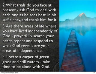 2. What trials do you face at
  present - ask God to deal with
  each one as he sees best, in his
  sufﬁciency, and thank him for it.
  3. Are there areas of life where
  you have lived independently of
  God - prayerfully search your
  heart, repent and respond to
  what God reveals are your
  areas of independence.
  4. Locate a carpet of green
  grass and still waters - take
  time to be alone with God.
Friday 31 December 2010               31
 