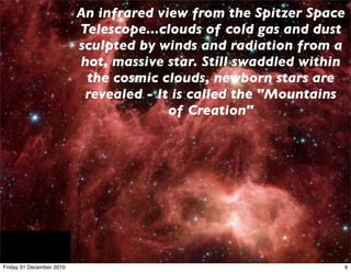 An infrared view from the Spitzer Space
                          Telescope...clouds of cold gas and dust
                          sculpted by winds and radiation from a
                          hot, massive star. Still swaddled within
                           the cosmic clouds, newborn stars are
                           revealed - It is called the "Mountains
                                        of Creation"




Friday 31 December 2010                                          6
 