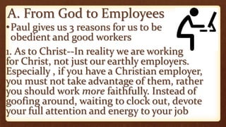 A. From God to Employees
•Paul gives us 3 reasons for us to be
obedient and good workers
1. As to Christ--In reality we are working
for Christ, not just our earthly employers.
Especially , if you have a Christian employer,
you must not take advantage of them, rather
you should work more faithfully. Instead of
goofing around, waiting to clock out, devote
your full attention and energy to your job
 