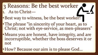 3 Reasons: Be the best worker
1. As to Christ—
•Best way to witness, be the best worker!
•The phrase “in sincerity of your heart, as to
Christ; not with eye-service, as men-pleasers”
•Means you are honest, have integrity, and are
incorruptible, whether the boss deserves it or
not
•How? Because our aim is to please God…
 