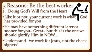 3 Reasons: Be the best worker
2. Doing God’s Will from the Heart
•Like it or not, your current work is what God
has provided for you
•He may have something different later or
sooner for you– Great– but this is the one we
should glorify Him in NOW…
•Understand– we work for Jesus, not the check
signers!
 