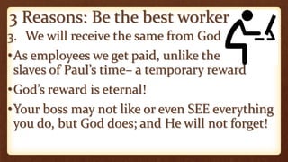 3 Reasons: Be the best worker
3. We will receive the same from God
•As employees we get paid, unlike the
slaves of Paul’s time– a temporary reward
•God’s reward is eternal!
•Your boss may not like or even SEE everything
you do, but God does; and He will not forget!
 