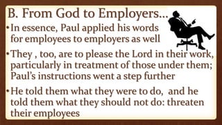 B. From God to Employers…
•In essence, Paul applied his words
for employees to employers as well
•They , too, are to please the Lord in their work,
particularly in treatment of those under them;
Paul’s instructions went a step further
•He told them what they were to do, and he
told them what they should not do: threaten
their employees
 