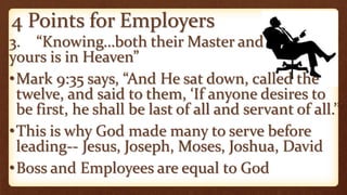 4 Points for Employers
3. “Knowing…both their Master and
yours is in Heaven”
•Mark 9:35 says, “And He sat down, called the
twelve, and said to them, ‘If anyone desires to
be first, he shall be last of all and servant of all.’”
•This is why God made many to serve before
leading-- Jesus, Joseph, Moses, Joshua, David
•Boss and Employees are equal to God
 