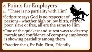 4 Points for Employers
4. “There is no partiality with Him”
•Scripture says God is no respecter of
persons– whether high or low birth, rich or
poor, slave or free, all are the same to Him
•One of the quickest and surest ways to destroy
morale and confidence of company employees
is showing partiality among them
•Practice the 3 Fs: Fair, Firm, Friendly
 
