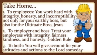 Take Home…
1. To employees: You work hard with
integrity, honesty, and incorruptibility
not only for your earthly boss, but
also for the Ultimate Boss, Jesus
2. To employer and boss: Treat your
employees with integrity, fairness,
kindness, and honesty: Golden Rule
3. To both: You will give account for your
attitudes and actions to the Lord someday
 