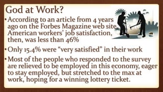 God at Work?
•According to an article from 4 years
ago on the Forbes Magazine web site,
American workers’ job satisfaction,
then, was less than 46%
•Only 15.4% were “very satisfied” in their work
•Most of the people who responded to the survey
are relieved to be employed in this economy, eager
to stay employed, but stretched to the max at
work, hoping for a winning lottery ticket.
 