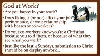 God at Work?
•Are you happy in your work?
•Does liking it (or not) affect your job
performance, or your relationship
with bosses or co-workers?
•Do your co-workers know you’re a Christian
because you told them, or because of what they
see when you work?
•Just like the last 4 Sundays, submission to Christ
should be on display at work…
 