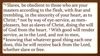 “5 Slaves, be obedient to those who are your
masters according to the flesh, with fear and
trembling, in the sincerity of your heart, as to
Christ; 6 not by way of eye-service, as men-
pleasers, but as slaves of Christ, doing the will
of God from the heart. 7 With good will render
service, as to the Lord, and not to men,
8 knowing that whatever good thing each one
does, this he will receive back from the Lord,
whether slave or free.
 