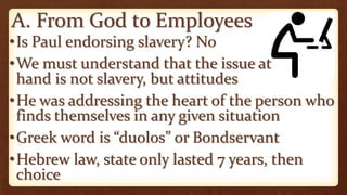 A. From God to Employees
•Is Paul endorsing slavery? No
•We must understand that the issue at
hand is not slavery, but attitudes
•He was addressing the heart of the person who
finds themselves in any given situation
•Greek word is “duolos” or Bondservant
•Hebrew law, state only lasted 7 years, then
choice
 