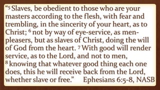 “5 Slaves, be obedient to those who are your
masters according to the flesh, with fear and
trembling, in the sincerity of your heart, as to
Christ; 6 not by way of eye-service, as men-
pleasers, but as slaves of Christ, doing the will
of God from the heart. 7 With good will render
service, as to the Lord, and not to men,
8 knowing that whatever good thing each one
does, this he will receive back from the Lord,
whether slave or free.” Ephesians 6:5-8, NASB
 