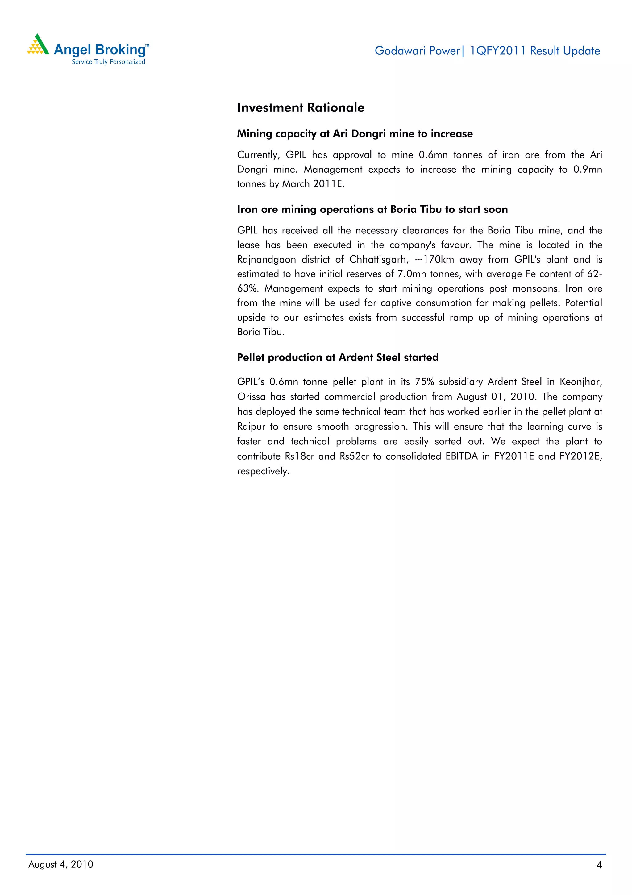 Godawari Power| 1QFY2011 Result Update



                 Investment Rationale
                 Mining capacity at Ari Dongri mine to increase
                 Currently, GPIL has approval to mine 0.6mn tonnes of iron ore from the Ari
                 Dongri mine. Management expects to increase the mining capacity to 0.9mn
                 tonnes by March 2011E.

                 Iron ore mining operations at Boria Tibu to start soon
                 GPIL has received all the necessary clearances for the Boria Tibu mine, and the
                 lease has been executed in the company's favour. The mine is located in the
                 Rajnandgaon district of Chhattisgarh, ~170km away from GPIL's plant and is
                 estimated to have initial reserves of 7.0mn tonnes, with average Fe content of 62-
                 63%. Management expects to start mining operations post monsoons. Iron ore
                 from the mine will be used for captive consumption for making pellets. Potential
                 upside to our estimates exists from successful ramp up of mining operations at
                 Boria Tibu.

                 Pellet production at Ardent Steel started

                 GPIL’s 0.6mn tonne pellet plant in its 75% subsidiary Ardent Steel in Keonjhar,
                 Orissa has started commercial production from August 01, 2010. The company
                 has deployed the same technical team that has worked earlier in the pellet plant at
                 Raipur to ensure smooth progression. This will ensure that the learning curve is
                 faster and technical problems are easily sorted out. We expect the plant to
                 contribute Rs18cr and Rs52cr to consolidated EBITDA in FY2011E and FY2012E,
                 respectively.




August 4, 2010                                                                                    4
 