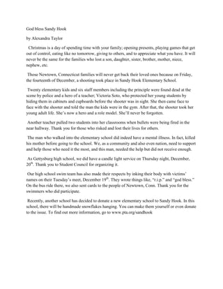 God bless Sandy Hook

by Alexandra Taylor

 Christmas is a day of spending time with your family; opening presents, playing games that get
out of control, eating like no tomorrow, giving to others, and to appreciate what you have. It will
never be the same for the families who lost a son, daughter, sister, brother, mother, niece,
nephew, etc.

 Those Newtown, Connecticut families will never get back their loved ones because on Friday,
the fourteenth of December, a shooting took place in Sandy Hook Elementary School.

 Twenty elementary kids and six staff members including the principle were found dead at the
scene by police and a hero of a teacher; Victoria Soto, who protected her young students by
hiding them in cabinets and cupboards before the shooter was in sight. She then came face to
face with the shooter and told the man the kids were in the gym. After that, the shooter took her
young adult life. She’s now a hero and a role model. She’ll never be forgotten.

 Another teacher pulled two students into her classrooms when bullets were being fired in the
near hallway. Thank you for those who risked and lost their lives for others.

 The man who walked into the elementary school did indeed have a mental illness. In fact, killed
his mother before going to the school. We, as a community and also even nation, need to support
and help those who need it the most, and this man, needed the help but did not receive enough.

 As Gettysburg high school, we did have a candle light service on Thursday night, December,
20th. Thank you to Student Council for organizing it.

 Our high school swim team has also made their respects by inking their body with victims’
names on their Tuesday’s meet, December 19th. They wrote things like, “r.i.p.” and “god bless.”
On the bus ride there, we also sent cards to the people of Newtown, Conn. Thank you for the
swimmers who did participate.

 Recently, another school has decided to donate a new elementary school to Sandy Hook. In this
school, there will be handmade snowflakes hanging. You can make them yourself or even donate
to the issue. To find out more information, go to www.pta.org/sandhook
 