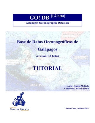 [1.2 beta]
      GO! DB
    Galápagos Oceanographic DataBase




Base de Datos Oceanográficos de
            Galápagos
           (versión   1.2 beta)



         TUTORIAL

                                    Autor: Angela M. Kuhn
                                  Fundación Charles Darwin




                                     Santa Cruz, Julio de 2011
 
