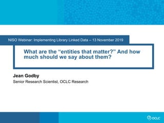 NISO Webinar: Implementing Library Linked Data – 13 November 2019
What are the “entities that matter?” And how
much should we say about them?
Jean Godby
Senior Research Scientist, OCLC Research
 