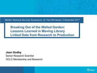 Minitex Technical Services Symposium, St. Paul Minnesota. 6 December 2017
Breaking Out of the Walled Garden:
Lessons Learned in Moving Library
Linked Data from Research to Production
Jean Godby
Senior Research Scientist
OCLC Membership and Research
 