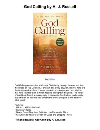 God Calling by A. J. Russell




                                God Calling


God Calling presents the wisdom of Christianity through the ears and then
the voices of Two Listeners. For each day, every day, for all days, here are
the time-tested words of counsel, comfort, encouragement, and wisdom
that have inspired over a million readers throughout the years. The words
of that Great Friend are given daily presence in God Calling, made easily
available for all, to ease and simplify the chaos and pain of our tension-
filled world.

Features:
* ISBN13: 9780515142037
* Condition: NEW
* Notes: Brand New from Publisher. No Remainder Mark.
* Click here to view our Condition Guide and Shipping Prices

Personal Review: God Calling by A. J. Russell
 