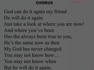 God can do it again my friend
He will do it again
Just take a look at where you are now!
And where you’ve been
Has the always been true to you,
He’s the same now as then
My God has never changed
You may not know how…
You may not know when
But he will do it again.
CHORUS GRACE DISTRICT CHOIR
2
 
