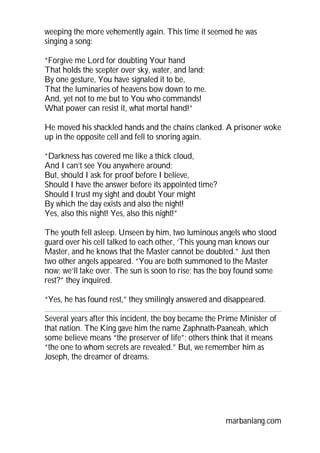weeping the more vehemently again. This time it seemed he was
singing a song:
“Forgive me Lord for doubting Your hand
That holds the scepter over sky, water, and land;
By one gesture, You have signaled it to be,
That the luminaries of heavens bow down to me.
And, yet not to me but to You who commands!
What power can resist it, what mortal hand!”
He moved his shackled hands and the chains clanked. A prisoner woke
up in the opposite cell and fell to snoring again.
“Darkness has covered me like a thick cloud,
And I can’t see You anywhere around;
But, should I ask for proof before I believe,
Should I have the answer before its appointed time?
Should I trust my sight and doubt Your might
By which the day exists and also the night!
Yes, also this night! Yes, also this night!”
The youth fell asleep. Unseen by him, two luminous angels who stood
guard over his cell talked to each other, ‘This young man knows our
Master, and he knows that the Master cannot be doubted.” Just then
two other angels appeared. “You are both summoned to the Master
now; we’ll take over. The sun is soon to rise; has the boy found some
rest?” they inquired.
“Yes, he has found rest,” they smilingly answered and disappeared.
Several years after this incident, the boy became the Prime Minister of
that nation. The King gave him the name Zaphnath-Paaneah, which
some believe means “the preserver of life”; others think that it means
“the one to whom secrets are revealed.” But, we remember him as
Joseph, the dreamer of dreams.

marbaniang.com

 