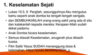 1. Keselamatan Sejati
• Lukas 10:3, 9 Pergilah, sesungguhnya Aku mengutus
kamu seperti anak domba ke tengah-tengah serigala.
• dan SEMBUHKANLAH orang-orang sakit yang ada di situ
dan katakanlah kepada mereka: Kerajaan Allah sudah
dekat padamu.
• Anak Domba bicara keselamatan.
• Semua diawali Keselamatan, anugerah plus dikasih
kuasa.
• Film Salib Yesus SUDAH menanggung dosa &
kelemahan. https://youtu.be/zbihqvGGH_g
 