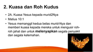 2. Kuasa dan Roh Kudus
• 2A. Kuasa Yesus kepada murid2Nya
• Matius 10:1
• Yesus memanggil kedua belas murid-Nya dan
memberi kuasa kepada mereka untuk mengusir roh-
roh jahat dan untuk melenyapkan segala penyakit
dan segala kelemahan.
 