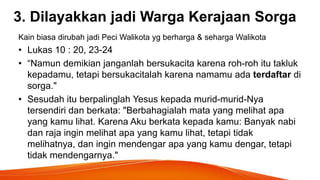3. Dilayakkan jadi Warga Kerajaan Sorga
Kain biasa dirubah jadi Peci Walikota yg berharga & seharga Walikota
• Lukas 10 : 20, 23-24
• “Namun demikian janganlah bersukacita karena roh-roh itu takluk
kepadamu, tetapi bersukacitalah karena namamu ada terdaftar di
sorga."
• Sesudah itu berpalinglah Yesus kepada murid-murid-Nya
tersendiri dan berkata: "Berbahagialah mata yang melihat apa
yang kamu lihat. Karena Aku berkata kepada kamu: Banyak nabi
dan raja ingin melihat apa yang kamu lihat, tetapi tidak
melihatnya, dan ingin mendengar apa yang kamu dengar, tetapi
tidak mendengarnya."
 