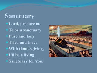 Sanctuary Lord, prepare me To be a sanctuary Pure and holy Tried and true; With thanksgiving, I’ll be a living Sanctuary for You. 