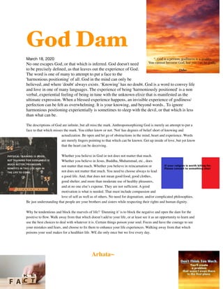 God Dam

March 18, 2020

No one escapes God, or that which is inferred. God doesn't need
to be precisely deﬁned, as that leaves out the experience of God.
The word is one of many to attempt to put a face to the
'harmonious positioning' of all. God in the mind can only be
believed, and where 'doubt' always exists. ‘Knowing’ has no doubt. God is a word to convey life
and love in one of many languages. The experience of being 'harmoniously positioned' is a non
verbal, experiential feeling of being in tune with the unknown elixir that is manifested as the
ultimate expression. When a blessed experience happens, an invisible experience of godliness/
perfection can be felt as overwhelming. It is your knowing, and beyond words.. To ignore
harmonious positioning experientially is sometimes to sleep with the devil, or that which is less
than what can be.
The descriptions of God are inﬁnite, but all miss the mark. Anthropomorphizing God is merely an attempt to put a
face to that which misses the mark. You either know or not. 'Not' has degrees of belief short of knowing and
actualization. Be open and let go of obstructions in the mind, heart and experience. Words
are merely ﬁngers pointing to that which can be known. Get up inside of love, but yet know
that the heart can be deceiving.
Whether you believe in God or not does not matter that much.
Whether you believe in Jesus, Buddha, Muhammad, etc., does
not matter that much. Whether you believe in reincarnation or
not does not matter that much. You need to choose always to lead
a good life. And, that does not mean good food, good clothes,
good shelter, and more than moderate use of healthy pleasures,
and at no one else’s expense. They are not sufﬁcient. A good
motivation is what is needed. That must include compassion and
love of self as well as of others. No need for dogmatism. and/or complicated philosophies.
Be just understanding that people are your brothers and sisters while respecting their rights and human dignity.
Why be tendentious and block the marvels of life? ‘Damning it’ is to block the negative and open the dam for the
positive to ﬂow. Walk away from that which doesn’t add to your life, or at least see it as an opportunity to learn and
use the best choices to deal with whatever it is. Certain things poison your soul. Focus and have the courage to see
your mistakes and fears, and choose to ﬁx them to enhance your life experiences. Walking away from that which
poisons your soul makes for a healthier life. WE die only once but we live every day.
Arhata~
 