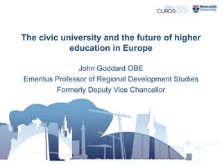 The civic university and the future of higher
education in Europe
John Goddard OBE
Emeritus Professor of Regional Development Studies
Formerly Deputy Vice Chancellor
 