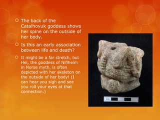  The back of the
Catalhoyuk goddess shows
her spine on the outside of
her body.
 Is this an early association
between life and death?
 It might be a far stretch, but
Hel, the goddess of Niflheim
in Norse myth, is often
depicted with her skeleton on
the outside of her body! (I
can hear you sigh and see
you roll your eyes at that
connection.)
 