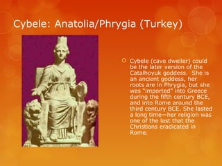 Cybele: Anatolia/Phrygia (Turkey)
 Cybele (cave dweller) could
be the later version of the
Catalhoyuk goddess. She is
an ancient goddess, her
roots are in Phrygia, but she
was “imported” into Greece
during the fifth century BCE,
and into Rome around the
third century BCE. She lasted
a long time—her religion was
one of the last that the
Christians eradicated in
Rome.
 