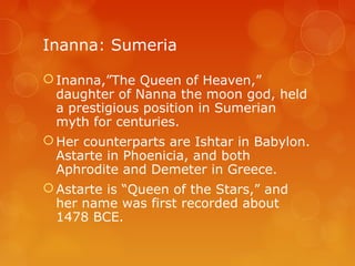 Inanna: Sumeria
Inanna,”The Queen of Heaven,”
daughter of Nanna the moon god, held
a prestigious position in Sumerian
myth for centuries.
Her counterparts are Ishtar in Babylon.
Astarte in Phoenicia, and both
Aphrodite and Demeter in Greece.
Astarte is “Queen of the Stars,” and
her name was first recorded about
1478 BCE.
 