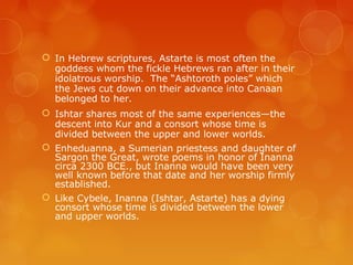 In Hebrew scriptures, Astarte is most often the
goddess whom the fickle Hebrews ran after in their
idolatrous worship. The “Ashtoroth poles” which
the Jews cut down on their advance into Canaan
belonged to her.
 Ishtar shares most of the same experiences—the
descent into Kur and a consort whose time is
divided between the upper and lower worlds.
 Enheduanna, a Sumerian priestess and daughter of
Sargon the Great, wrote poems in honor of Inanna
circa 2300 BCE., but Inanna would have been very
well known before that date and her worship firmly
established.
 Like Cybele, Inanna (Ishtar, Astarte) has a dying
consort whose time is divided between the lower
and upper worlds.
 