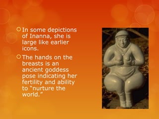 In some depictions
of Inanna, she is
large like earlier
icons.
The hands on the
breasts is an
ancient goddess
pose indicating her
fertility and ability
to “nurture the
world.”
 