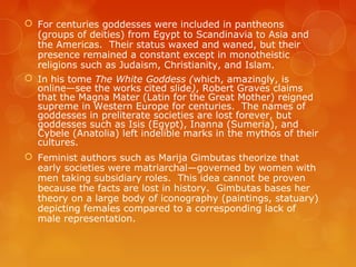  For centuries goddesses were included in pantheons
(groups of deities) from Egypt to Scandinavia to Asia and
the Americas. Their status waxed and waned, but their
presence remained a constant except in monotheistic
religions such as Judaism, Christianity, and Islam.
 In his tome The White Goddess (which, amazingly, is
online—see the works cited slide), Robert Graves claims
that the Magna Mater (Latin for the Great Mother) reigned
supreme in Western Europe for centuries. The names of
goddesses in preliterate societies are lost forever, but
goddesses such as Isis (Egypt), Inanna (Sumeria), and
Cybele (Anatolia) left indelible marks in the mythos of their
cultures.
 Feminist authors such as Marija Gimbutas theorize that
early societies were matriarchal—governed by women with
men taking subsidiary roles. This idea cannot be proven
because the facts are lost in history. Gimbutas bases her
theory on a large body of iconography (paintings, statuary)
depicting females compared to a corresponding lack of
male representation.
 