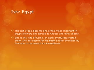 Isis: Egypt
 The cult of Isis became one of the most important in
Egypt (Kemet) and spread to Greece and other places.
 She is the wife of Osiris, an early dying/resurrected
deity, and her search for his body is later emulated by
Demeter in her search for Persephone.
 