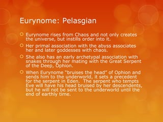 Eurynome: Pelasgian
 Eurynome rises from Chaos and not only creates
the universe, but instills order into it.
 Her primal association with the abyss associates
her and later goddesses with chaos.
 She also has an early archetypal association with
snakes through her mating with the Great Serpent
of the Deep, Ophion.
 When Eurynome “bruises the head” of Ophion and
sends him to the underworld, it sets a precedent
for the serpent in Eden. The serpent who tempts
Eve will have his head bruised by her descendents,
but he will not be sent to the underworld until the
end of earthly time.
 