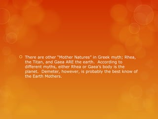 There are other “Mother Natures” in Greek myth; Rhea,
the Titan, and Gaea ARE the earth. According to
different myths, either Rhea or Gaea’s body is the
planet. Demeter, however, is probably the best know of
the Earth Mothers.
 