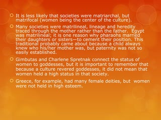  It is less likely that societies were matriarchal, but
matrifocal (women being the center of the culture).
 Many societies were matrilineal, lineage and heredity
traced through the mother rather than the father. Egypt
was matrilineal; it is one reason why pharaohs married
their daughters or sisters—to cement their position. This
traditional probably came about because a child always
knew who his/her mother was, but paternity was not so
easily established.
 Gimbutas and Charlene Spretnak connect the status of
women to goddesses, but it is important to remember that
because a culture revered goddesses, it did not mean that
women held a high status in that society.
 Greece, for example, had many female deities, but women
were not held in high esteem.
 