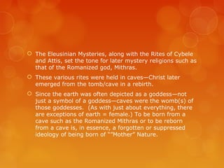  The Eleusinian Mysteries, along with the Rites of Cybele
and Attis, set the tone for later mystery religions such as
that of the Romanized god, Mithras.
 These various rites were held in caves—Christ later
emerged from the tomb/cave in a rebirth.
 Since the earth was often depicted as a goddess—not
just a symbol of a goddess—caves were the womb(s) of
those goddesses. (As with just about everything, there
are exceptions of earth = female.) To be born from a
cave such as the Romanized Mithras or to be reborn
from a cave is, in essence, a forgotten or suppressed
ideology of being born of “”Mother” Nature.
 
