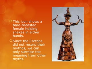 This icon shows a
bare-breasted
female holding
snakes in either
hands.
Since the Cretans
did not record their
mythos, we can
only surmise the
meaning from other
myths.
 