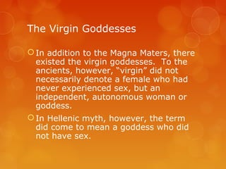 The Virgin Goddesses
In addition to the Magna Maters, there
existed the virgin goddesses. To the
ancients, however, “virgin” did not
necessarily denote a female who had
never experienced sex, but an
independent, autonomous woman or
goddess.
In Hellenic myth, however, the term
did come to mean a goddess who did
not have sex.
 
