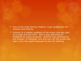  Two of the most famous Hellenic virgin goddesses are
Artemis and Athena.
 Artemis is a maiden goddess of the moon (actually part
of a triad) and the hunt. She is also patroness of
childbirth by some accounts. Artemis was sanitized by
the Greeks; in Pelasgian lore she was not the prude who
had a man tore apart because he saw her bathing.
 