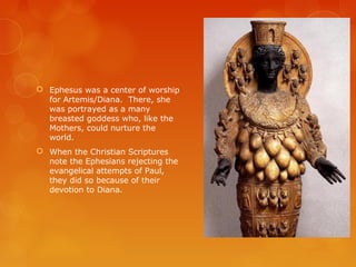  Ephesus was a center of worship
for Artemis/Diana. There, she
was portrayed as a many
breasted goddess who, like the
Mothers, could nurture the
world.
 When the Christian Scriptures
note the Ephesians rejecting the
evangelical attempts of Paul,
they did so because of their
devotion to Diana.
 