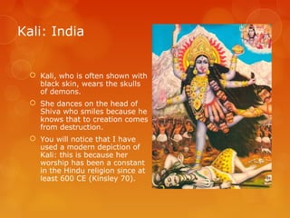 Kali: India
 Kali, who is often shown with
black skin, wears the skulls
of demons.
 She dances on the head of
Shiva who smiles because he
knows that to creation comes
from destruction.
 You will notice that I have
used a modern depiction of
Kali: this is because her
worship has been a constant
in the Hindu religion since at
least 600 CE (Kinsley 70).
 