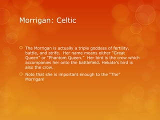Morrigan: Celtic
 The Morrigan is actually a triple goddess of fertility,
battle, and strife. Her name means either “Great
Queen” or “Phantom Queen.” Her bird is the crow which
accompanies her onto the battlefield. Hekate’s bird is
also the crow.
 Note that she is important enough to the “The”
Morrigan!
 